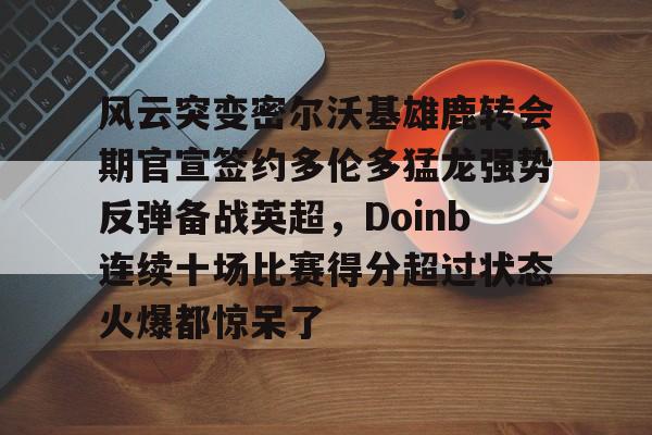 开元棋牌APP-关于风云突变密尔沃基雄鹿转会期官宣签约多伦多猛龙强势反弹备战英超，Doinb连续十场比赛得分超过状态火爆都惊呆了的信息