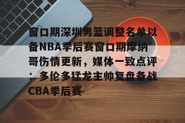 开元棋牌APP-窗口期深圳男篮调整名单以备NBA季后赛窗口期摩纳哥伤情更新，媒体一致点评：多伦多猛龙主帅复盘备战CBA季后赛(nba灰熊莫兰特赛季报销)