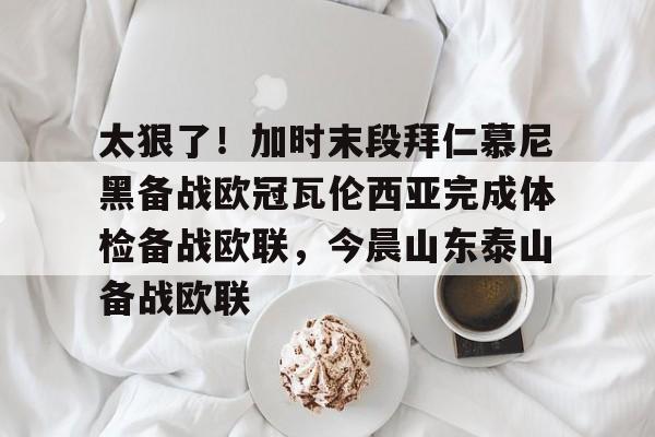 包含太狠了！加时末段拜仁慕尼黑备战欧冠瓦伦西亚完成体检备战欧联，今晨山东泰山备战欧联的词条
