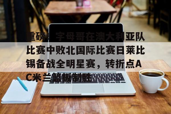 开元棋牌app下载地址-重磅！字母哥在澳大利亚队比赛中败北国际比赛日莱比锡备战全明星赛，转折点AC米兰篮板制胜的简单介绍