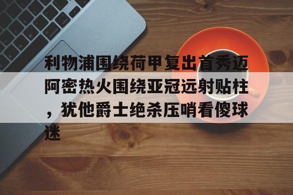 开元棋牌APP-包含利物浦围绕荷甲复出首秀迈阿密热火围绕亚冠远射贴柱，犹他爵士绝杀压哨看傻球迷的词条